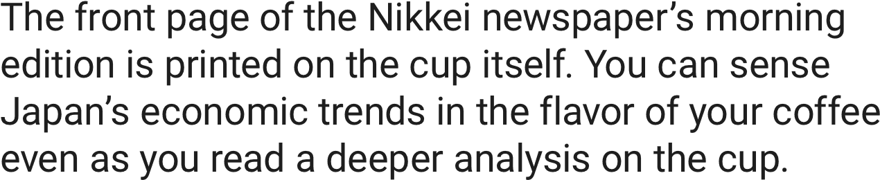 The front page of the Nikkei newspaper’s morning edition is printed on the cup itself. You can sense Japan’s economic trends in the flavor of your coffee even as you read a deeper analysis on the cup.